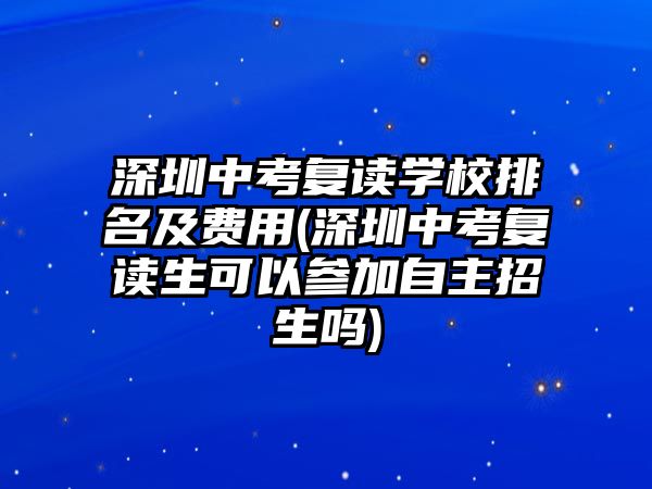 深圳中考復(fù)讀學(xué)校排名及費用(深圳中考復(fù)讀生可以參加自主招生嗎)