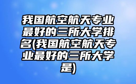 我國航空航天專業(yè)最好的三所大學排名(我國航空航天專業(yè)最好的三所大學是)