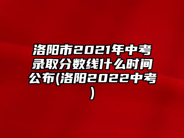 洛陽市2021年中考錄取分?jǐn)?shù)線什么時間公布(洛陽2022中考)