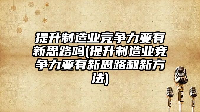 提升制造業(yè)競爭力要有新思路嗎(提升制造業(yè)競爭力要有新思路和新方法)