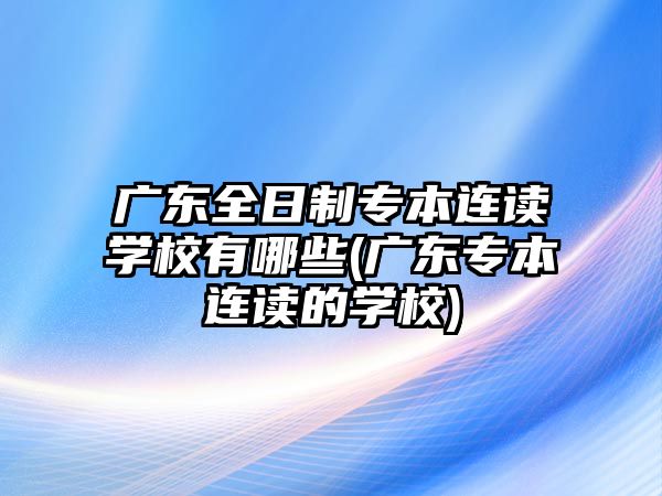 廣東全日制專本連讀學校有哪些(廣東專本連讀的學校)