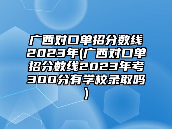 廣西對(duì)口單招分?jǐn)?shù)線2023年(廣西對(duì)口單招分?jǐn)?shù)線2023年考300分有學(xué)校錄取嗎)