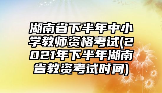 湖南省下半年中小學(xué)教師資格考試(2021年下半年湖南省教資考試時(shí)間)