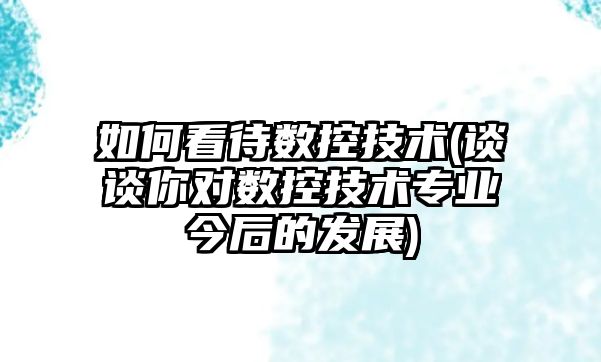 如何看待數(shù)控技術(shù)(談談你對數(shù)控技術(shù)專業(yè)今后的發(fā)展)