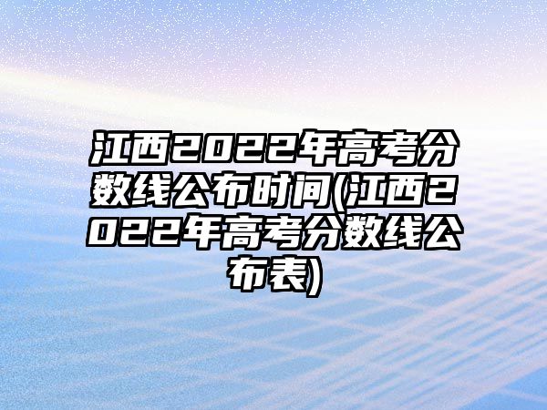 江西2022年高考分?jǐn)?shù)線公布時間(江西2022年高考分?jǐn)?shù)線公布表)