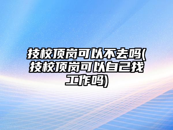 技校頂崗可以不去嗎(技校頂崗可以自己找工作嗎)