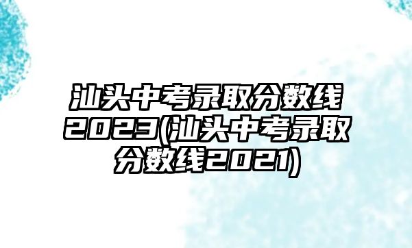 汕頭中考錄取分?jǐn)?shù)線2023(汕頭中考錄取分?jǐn)?shù)線2021)