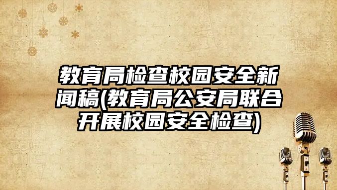 教育局檢查校園安全新聞稿(教育局公安局聯(lián)合開展校園安全檢查)