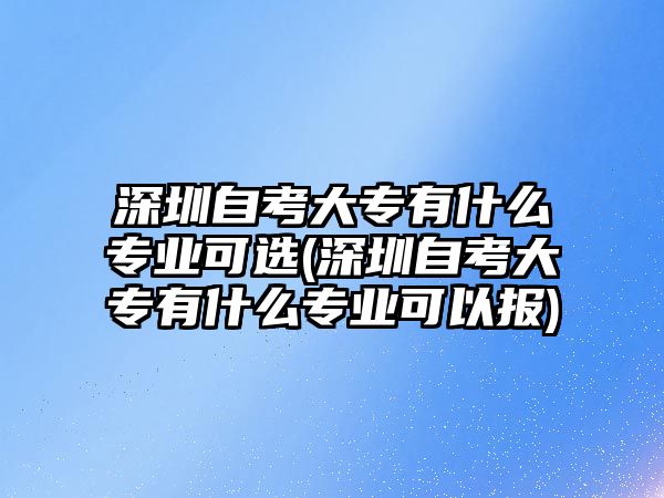 深圳自考大專有什么專業(yè)可選(深圳自考大專有什么專業(yè)可以報)