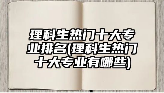 理科生熱門十大專業(yè)排名(理科生熱門十大專業(yè)有哪些)