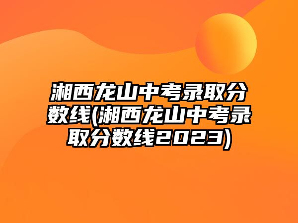 湘西龍山中考錄取分數(shù)線(湘西龍山中考錄取分數(shù)線2023)