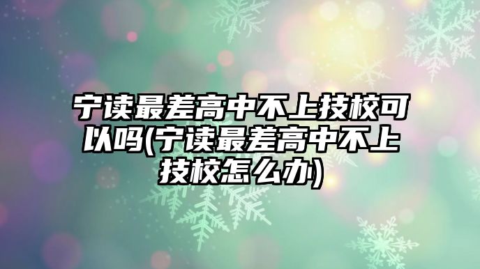 寧讀最差高中不上技?？梢詥?寧讀最差高中不上技校怎么辦)