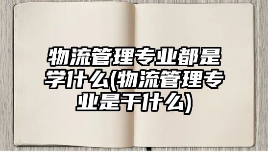 物流管理專業(yè)都是學什么(物流管理專業(yè)是干什么)