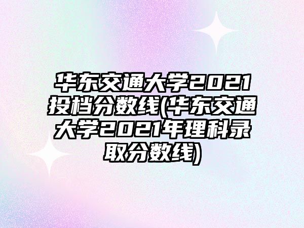 華東交通大學2021投檔分數線(華東交通大學2021年理科錄取分數線)