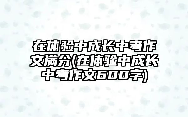 在體驗中成長中考作文滿分(在體驗中成長中考作文600字)