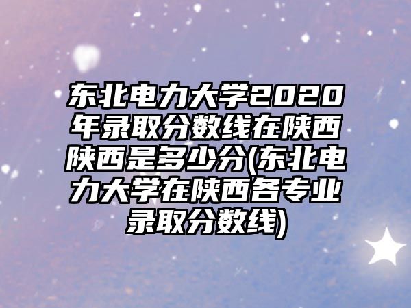 東北電力大學2020年錄取分數(shù)線在陜西陜西是多少分(東北電力大學在陜西各專業(yè)錄取分數(shù)線)