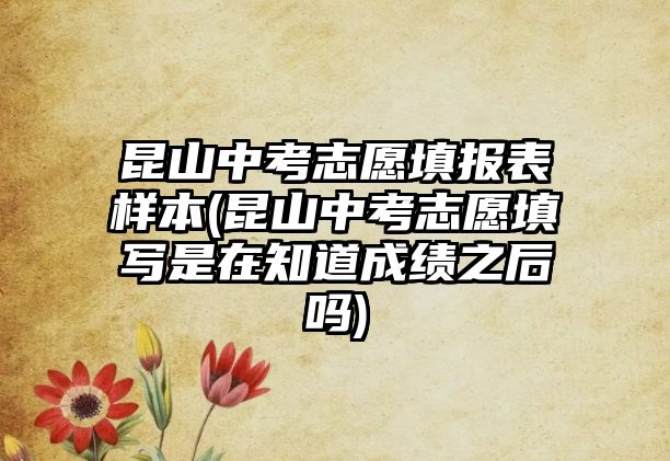 昆山中考志愿填報表樣本(昆山中考志愿填寫是在知道成績之后嗎)