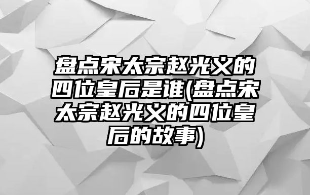 盤點宋太宗趙光義的四位皇后是誰(盤點宋太宗趙光義的四位皇后的故事)