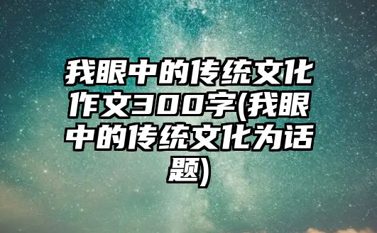 我眼中的傳統(tǒng)文化作文300字(我眼中的傳統(tǒng)文化為話題)