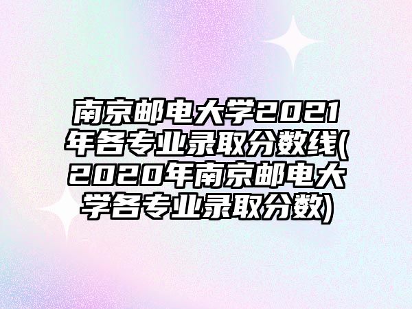 南京郵電大學(xué)2021年各專業(yè)錄取分?jǐn)?shù)線(2020年南京郵電大學(xué)各專業(yè)錄取分?jǐn)?shù))