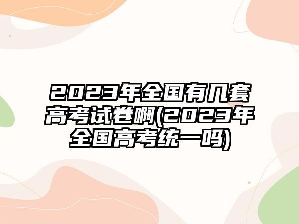 2023年全國(guó)有幾套高考試卷啊(2023年全國(guó)高考統(tǒng)一嗎)