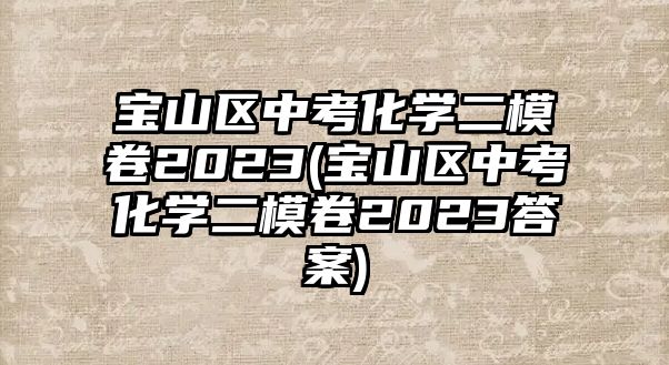 寶山區(qū)中考化學二模卷2023(寶山區(qū)中考化學二模卷2023答案)