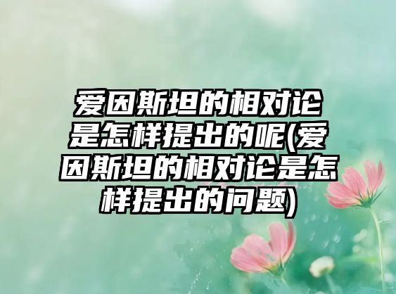 愛因斯坦的相對(duì)論是怎樣提出的呢(愛因斯坦的相對(duì)論是怎樣提出的問題)