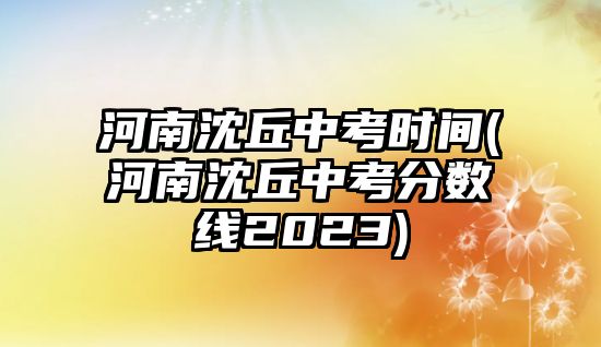 河南沈丘中考時間(河南沈丘中考分數(shù)線2023)