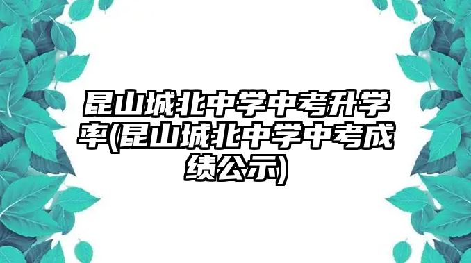 昆山城北中學(xué)中考升學(xué)率(昆山城北中學(xué)中考成績公示)