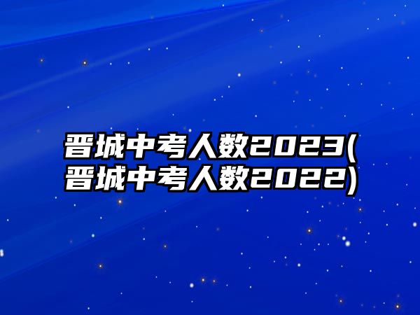 晉城中考人數(shù)2023(晉城中考人數(shù)2022)