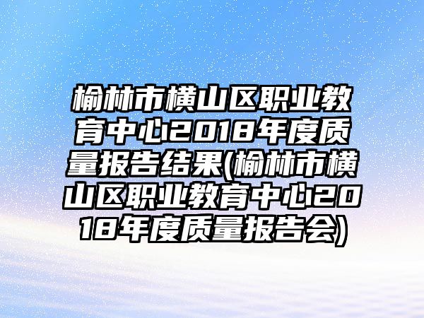 榆林市橫山區(qū)職業(yè)教育中心2018年度質(zhì)量報告結(jié)果(榆林市橫山區(qū)職業(yè)教育中心2018年度質(zhì)量報告會)