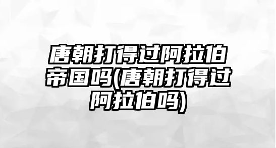 唐朝打得過阿拉伯帝國嗎(唐朝打得過阿拉伯嗎)