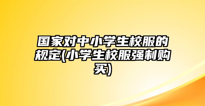 國家對(duì)中小學(xué)生校服的規(guī)定(小學(xué)生校服強(qiáng)制購買)