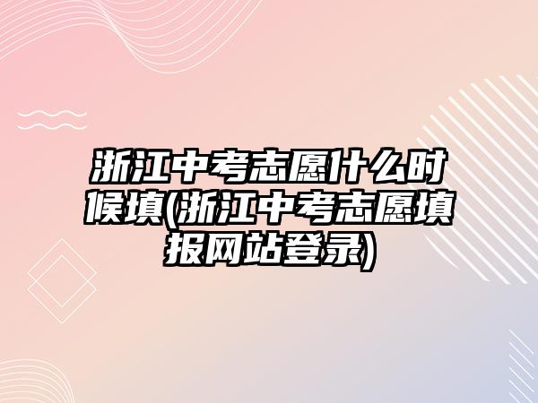 浙江中考志愿什么時(shí)候填(浙江中考志愿填報(bào)網(wǎng)站登錄)