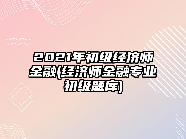 2021年初級經(jīng)濟師金融(經(jīng)濟師金融專業(yè)初級題庫)