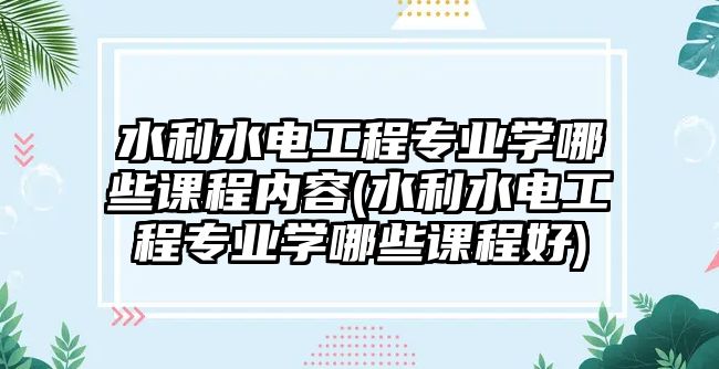 水利水電工程專業(yè)學(xué)哪些課程內(nèi)容(水利水電工程專業(yè)學(xué)哪些課程好)