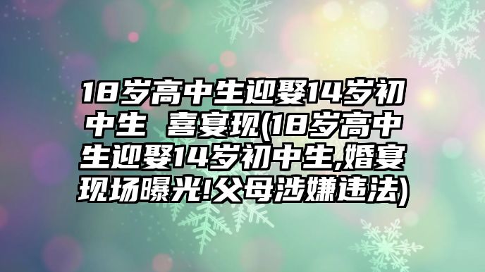 18歲高中生迎娶14歲初中生 喜宴現(xiàn)(18歲高中生迎娶14歲初中生,婚宴現(xiàn)場曝光!父母涉嫌違法)