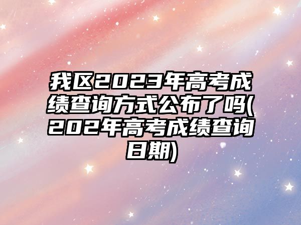 我區(qū)2023年高考成績查詢方式公布了嗎(202年高考成績查詢?nèi)掌?