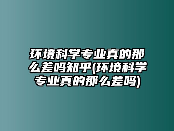 環(huán)境科學專業(yè)真的那么差嗎知乎(環(huán)境科學專業(yè)真的那么差嗎)