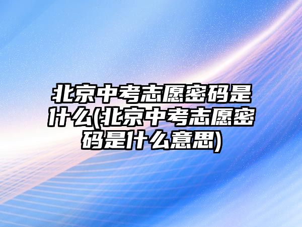 北京中考志愿密碼是什么(北京中考志愿密碼是什么意思)