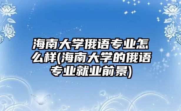 海南大學(xué)俄語(yǔ)專業(yè)怎么樣(海南大學(xué)的俄語(yǔ)專業(yè)就業(yè)前景)