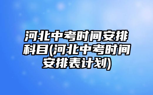 河北中考時間安排科目(河北中考時間安排表計劃)