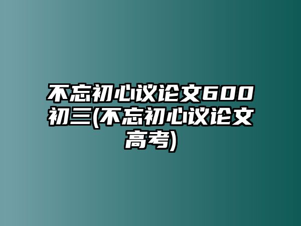 不忘初心議論文600初三(不忘初心議論文高考)