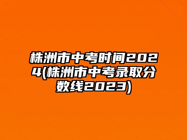 株洲市中考時間2024(株洲市中考錄取分?jǐn)?shù)線2023)