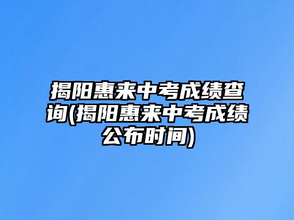 揭陽惠來中考成績查詢(揭陽惠來中考成績公布時間)