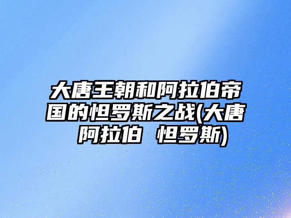 大唐王朝和阿拉伯帝國(guó)的怛羅斯之戰(zhàn)(大唐 阿拉伯 怛羅斯)