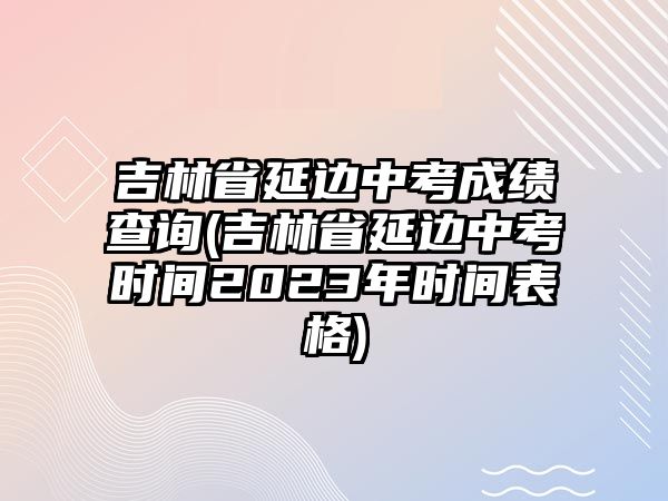 吉林省延邊中考成績(jī)查詢(吉林省延邊中考時(shí)間2023年時(shí)間表格)