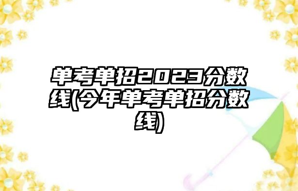 單考單招2023分?jǐn)?shù)線(今年單考單招分?jǐn)?shù)線)