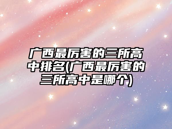 廣西最厲害的三所高中排名(廣西最厲害的三所高中是哪個)