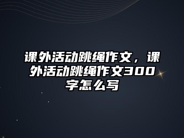 課外活動跳繩作文，課外活動跳繩作文300字怎么寫